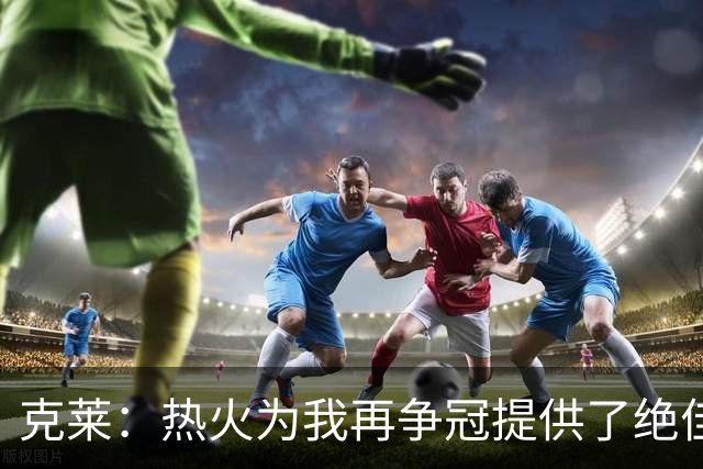 克莱：热火为我再争冠提供了绝佳契机